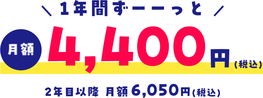 ＼ 1年間ずーーっと ／月額4,400円(税込)2年目以降 月額6,050円(税込)