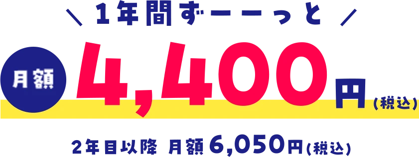 ＼ 1年間ずーーっと ／月額4,400円(税込)2年目以降 月額6,050円(税込)