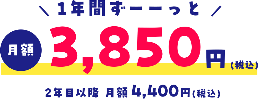 ＼ 1年間ずーーっと ／月額3,850円(税込)2年目以降 月額4,400円(税込)