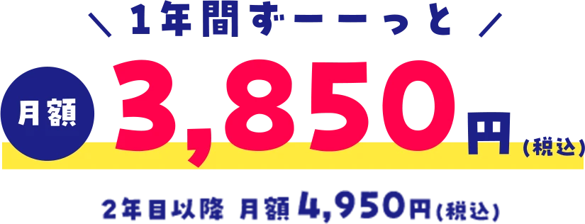 ＼ 1年間ずーーっと ／月額3,850円(税込)2年目以降 月額4,950円(税込)