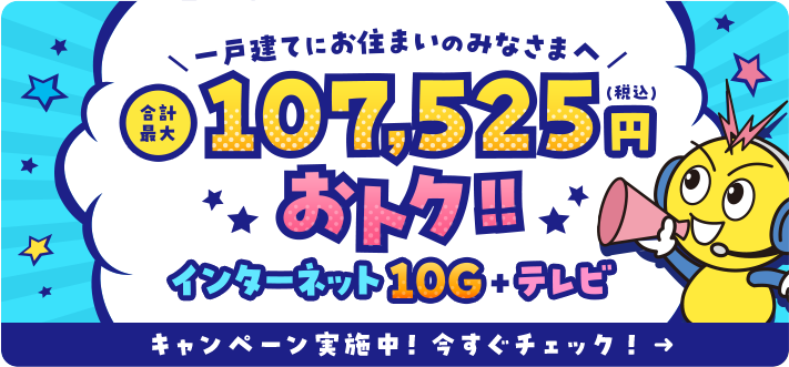 一戸建てにお住まいのみなさまへ 合計最大107,525円おトク!! インターネット10G+テレビ キャンペーン実施中！今すぐチェック！