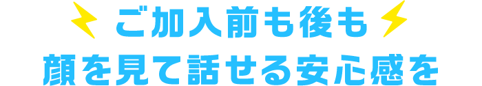 ご加入前も後も、顔を見て話せる安心感を