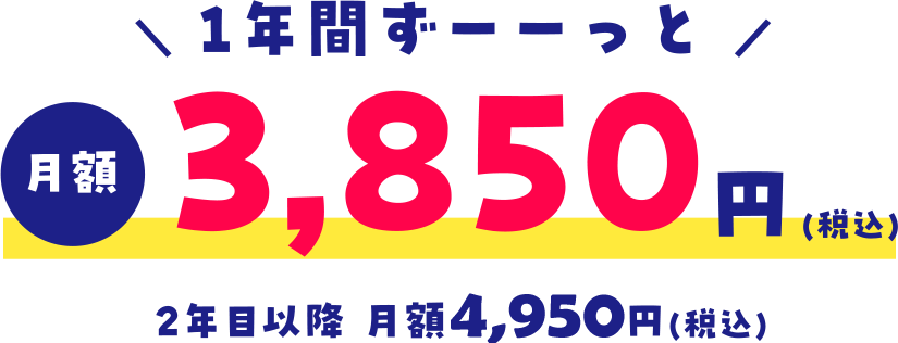 ＼ 1年間ずーーっと ／月額3,850円(税込)2年目以降 月額4,950円(税込)